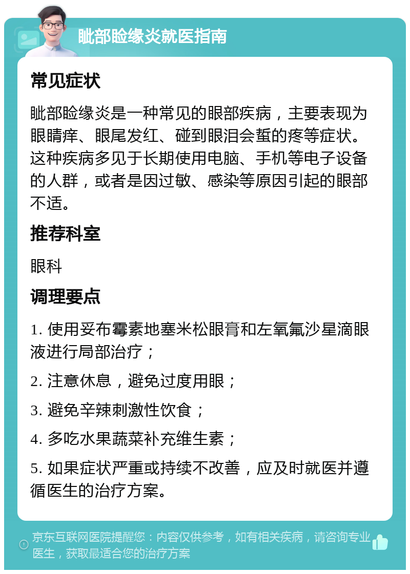 眦部睑缘炎就医指南 常见症状 眦部睑缘炎是一种常见的眼部疾病，主要表现为眼睛痒、眼尾发红、碰到眼泪会蜇的疼等症状。这种疾病多见于长期使用电脑、手机等电子设备的人群，或者是因过敏、感染等原因引起的眼部不适。 推荐科室 眼科 调理要点 1. 使用妥布霉素地塞米松眼膏和左氧氟沙星滴眼液进行局部治疗； 2. 注意休息，避免过度用眼； 3. 避免辛辣刺激性饮食； 4. 多吃水果蔬菜补充维生素； 5. 如果症状严重或持续不改善，应及时就医并遵循医生的治疗方案。