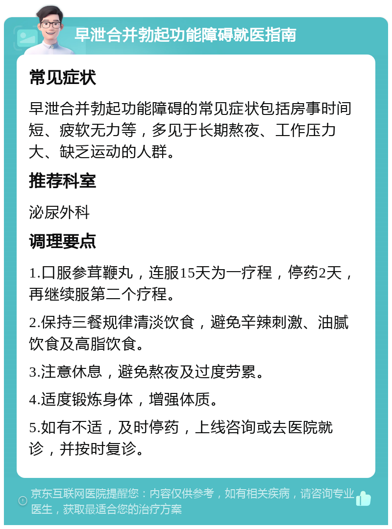 早泄合并勃起功能障碍就医指南 常见症状 早泄合并勃起功能障碍的常见症状包括房事时间短、疲软无力等，多见于长期熬夜、工作压力大、缺乏运动的人群。 推荐科室 泌尿外科 调理要点 1.口服参茸鞭丸，连服15天为一疗程，停药2天，再继续服第二个疗程。 2.保持三餐规律清淡饮食，避免辛辣刺激、油腻饮食及高脂饮食。 3.注意休息，避免熬夜及过度劳累。 4.适度锻炼身体，增强体质。 5.如有不适，及时停药，上线咨询或去医院就诊，并按时复诊。