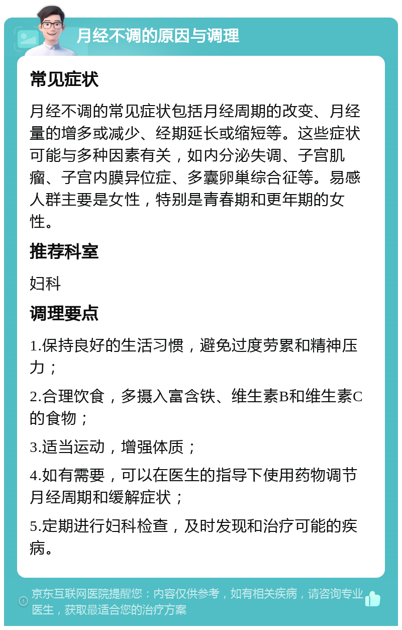 月经不调的原因与调理 常见症状 月经不调的常见症状包括月经周期的改变、月经量的增多或减少、经期延长或缩短等。这些症状可能与多种因素有关，如内分泌失调、子宫肌瘤、子宫内膜异位症、多囊卵巢综合征等。易感人群主要是女性，特别是青春期和更年期的女性。 推荐科室 妇科 调理要点 1.保持良好的生活习惯，避免过度劳累和精神压力； 2.合理饮食，多摄入富含铁、维生素B和维生素C的食物； 3.适当运动，增强体质； 4.如有需要，可以在医生的指导下使用药物调节月经周期和缓解症状； 5.定期进行妇科检查，及时发现和治疗可能的疾病。