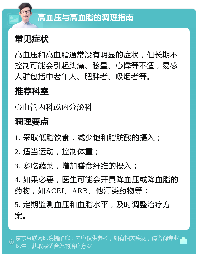 高血压与高血脂的调理指南 常见症状 高血压和高血脂通常没有明显的症状，但长期不控制可能会引起头痛、眩晕、心悸等不适，易感人群包括中老年人、肥胖者、吸烟者等。 推荐科室 心血管内科或内分泌科 调理要点 1. 采取低脂饮食，减少饱和脂肪酸的摄入； 2. 适当运动，控制体重； 3. 多吃蔬菜，增加膳食纤维的摄入； 4. 如果必要，医生可能会开具降血压或降血脂的药物，如ACEI、ARB、他汀类药物等； 5. 定期监测血压和血脂水平，及时调整治疗方案。