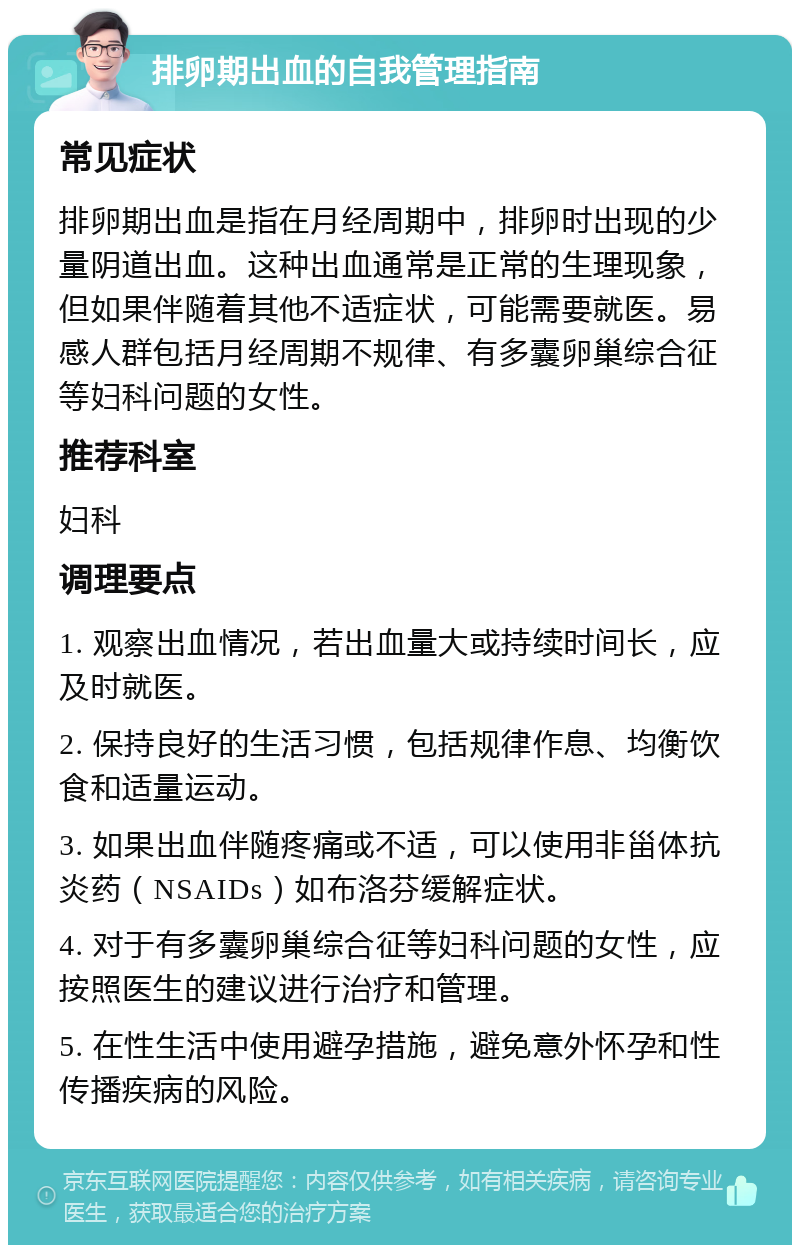 排卵期出血的自我管理指南 常见症状 排卵期出血是指在月经周期中，排卵时出现的少量阴道出血。这种出血通常是正常的生理现象，但如果伴随着其他不适症状，可能需要就医。易感人群包括月经周期不规律、有多囊卵巢综合征等妇科问题的女性。 推荐科室 妇科 调理要点 1. 观察出血情况，若出血量大或持续时间长，应及时就医。 2. 保持良好的生活习惯，包括规律作息、均衡饮食和适量运动。 3. 如果出血伴随疼痛或不适，可以使用非甾体抗炎药（NSAIDs）如布洛芬缓解症状。 4. 对于有多囊卵巢综合征等妇科问题的女性，应按照医生的建议进行治疗和管理。 5. 在性生活中使用避孕措施，避免意外怀孕和性传播疾病的风险。