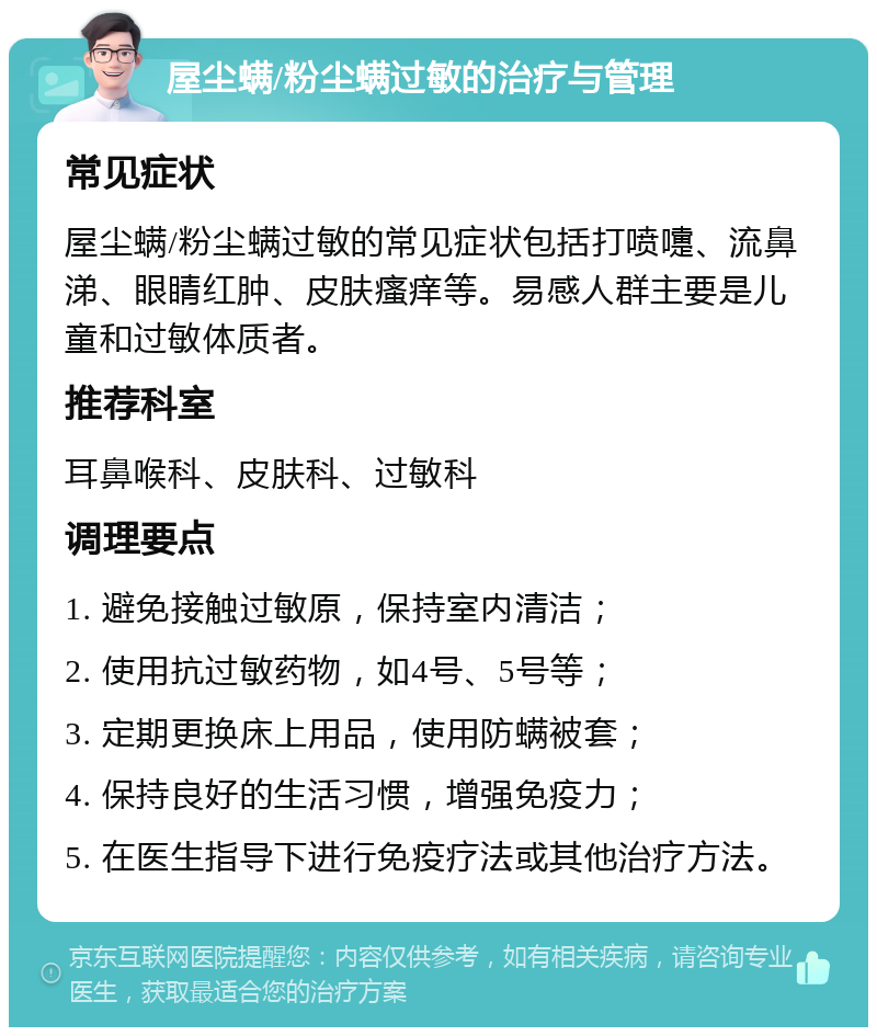 屋尘螨/粉尘螨过敏的治疗与管理 常见症状 屋尘螨/粉尘螨过敏的常见症状包括打喷嚏、流鼻涕、眼睛红肿、皮肤瘙痒等。易感人群主要是儿童和过敏体质者。 推荐科室 耳鼻喉科、皮肤科、过敏科 调理要点 1. 避免接触过敏原，保持室内清洁； 2. 使用抗过敏药物，如4号、5号等； 3. 定期更换床上用品，使用防螨被套； 4. 保持良好的生活习惯，增强免疫力； 5. 在医生指导下进行免疫疗法或其他治疗方法。