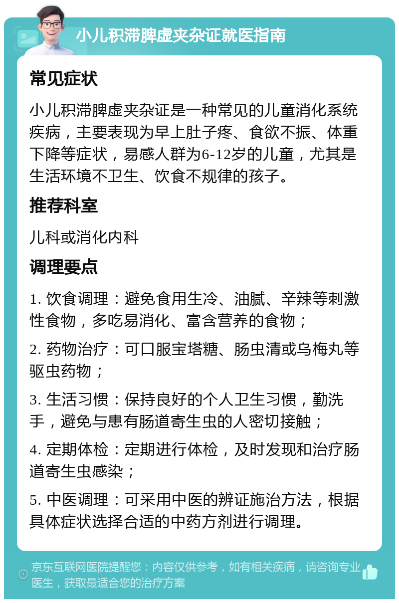 小儿积滞脾虚夹杂证就医指南 常见症状 小儿积滞脾虚夹杂证是一种常见的儿童消化系统疾病，主要表现为早上肚子疼、食欲不振、体重下降等症状，易感人群为6-12岁的儿童，尤其是生活环境不卫生、饮食不规律的孩子。 推荐科室 儿科或消化内科 调理要点 1. 饮食调理：避免食用生冷、油腻、辛辣等刺激性食物，多吃易消化、富含营养的食物； 2. 药物治疗：可口服宝塔糖、肠虫清或乌梅丸等驱虫药物； 3. 生活习惯：保持良好的个人卫生习惯，勤洗手，避免与患有肠道寄生虫的人密切接触； 4. 定期体检：定期进行体检，及时发现和治疗肠道寄生虫感染； 5. 中医调理：可采用中医的辨证施治方法，根据具体症状选择合适的中药方剂进行调理。