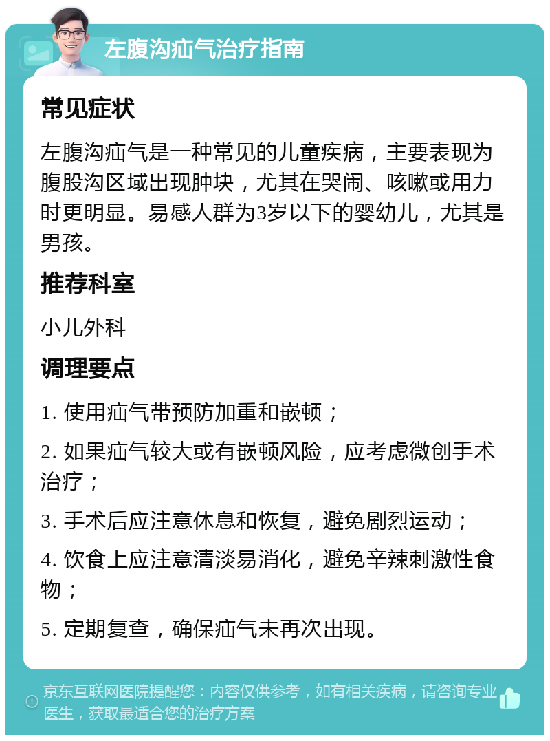 左腹沟疝气治疗指南 常见症状 左腹沟疝气是一种常见的儿童疾病，主要表现为腹股沟区域出现肿块，尤其在哭闹、咳嗽或用力时更明显。易感人群为3岁以下的婴幼儿，尤其是男孩。 推荐科室 小儿外科 调理要点 1. 使用疝气带预防加重和嵌顿； 2. 如果疝气较大或有嵌顿风险，应考虑微创手术治疗； 3. 手术后应注意休息和恢复，避免剧烈运动； 4. 饮食上应注意清淡易消化，避免辛辣刺激性食物； 5. 定期复查，确保疝气未再次出现。