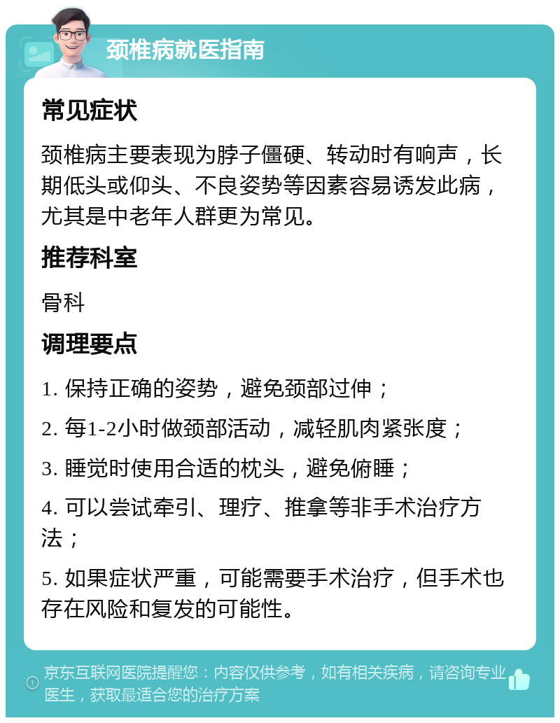 颈椎病就医指南 常见症状 颈椎病主要表现为脖子僵硬、转动时有响声，长期低头或仰头、不良姿势等因素容易诱发此病，尤其是中老年人群更为常见。 推荐科室 骨科 调理要点 1. 保持正确的姿势，避免颈部过伸； 2. 每1-2小时做颈部活动，减轻肌肉紧张度； 3. 睡觉时使用合适的枕头，避免俯睡； 4. 可以尝试牵引、理疗、推拿等非手术治疗方法； 5. 如果症状严重，可能需要手术治疗，但手术也存在风险和复发的可能性。