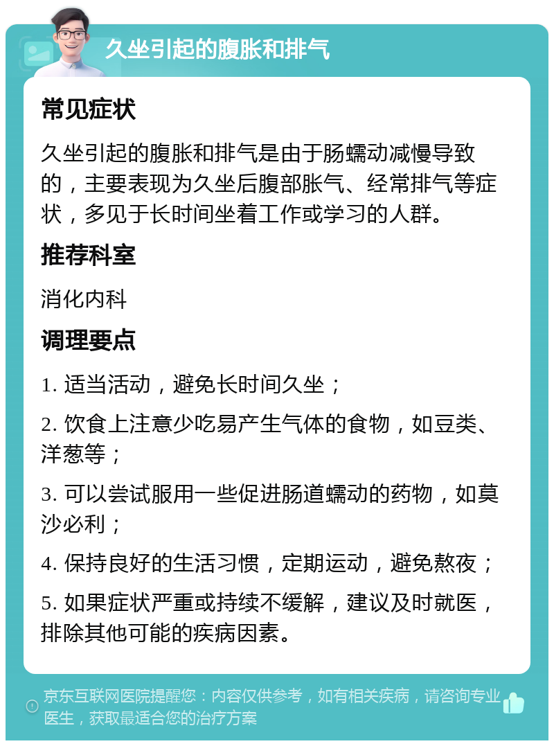 久坐引起的腹胀和排气 常见症状 久坐引起的腹胀和排气是由于肠蠕动减慢导致的，主要表现为久坐后腹部胀气、经常排气等症状，多见于长时间坐着工作或学习的人群。 推荐科室 消化内科 调理要点 1. 适当活动，避免长时间久坐； 2. 饮食上注意少吃易产生气体的食物，如豆类、洋葱等； 3. 可以尝试服用一些促进肠道蠕动的药物，如莫沙必利； 4. 保持良好的生活习惯，定期运动，避免熬夜； 5. 如果症状严重或持续不缓解，建议及时就医，排除其他可能的疾病因素。