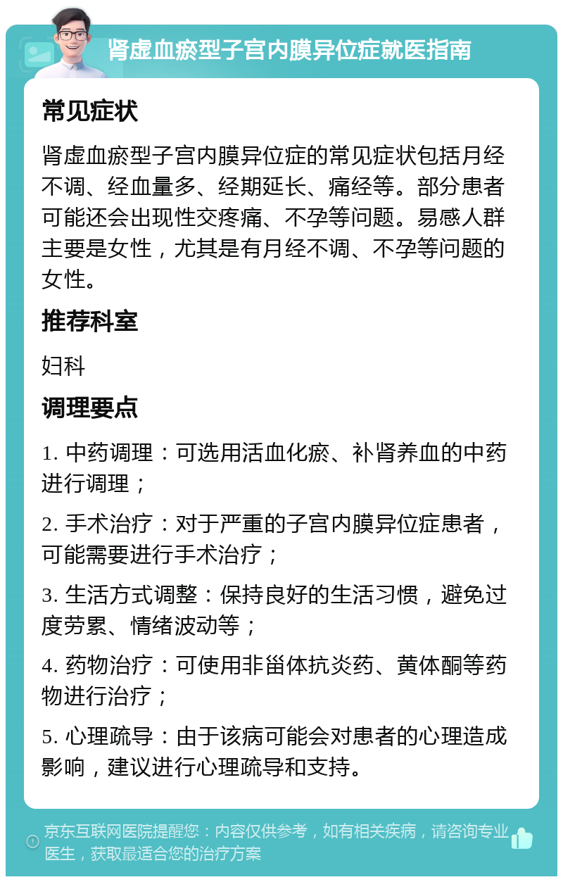 肾虚血瘀型子宫内膜异位症就医指南 常见症状 肾虚血瘀型子宫内膜异位症的常见症状包括月经不调、经血量多、经期延长、痛经等。部分患者可能还会出现性交疼痛、不孕等问题。易感人群主要是女性，尤其是有月经不调、不孕等问题的女性。 推荐科室 妇科 调理要点 1. 中药调理：可选用活血化瘀、补肾养血的中药进行调理； 2. 手术治疗：对于严重的子宫内膜异位症患者，可能需要进行手术治疗； 3. 生活方式调整：保持良好的生活习惯，避免过度劳累、情绪波动等； 4. 药物治疗：可使用非甾体抗炎药、黄体酮等药物进行治疗； 5. 心理疏导：由于该病可能会对患者的心理造成影响，建议进行心理疏导和支持。