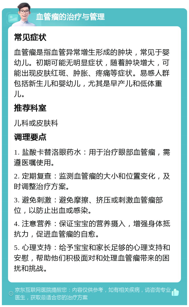 血管瘤的治疗与管理 常见症状 血管瘤是指血管异常增生形成的肿块，常见于婴幼儿。初期可能无明显症状，随着肿块增大，可能出现皮肤红斑、肿胀、疼痛等症状。易感人群包括新生儿和婴幼儿，尤其是早产儿和低体重儿。 推荐科室 儿科或皮肤科 调理要点 1. 盐酸卡替洛眼药水：用于治疗眼部血管瘤，需遵医嘱使用。 2. 定期复查：监测血管瘤的大小和位置变化，及时调整治疗方案。 3. 避免刺激：避免摩擦、挤压或刺激血管瘤部位，以防止出血或感染。 4. 注意营养：保证宝宝的营养摄入，增强身体抵抗力，促进血管瘤的自愈。 5. 心理支持：给予宝宝和家长足够的心理支持和安慰，帮助他们积极面对和处理血管瘤带来的困扰和挑战。