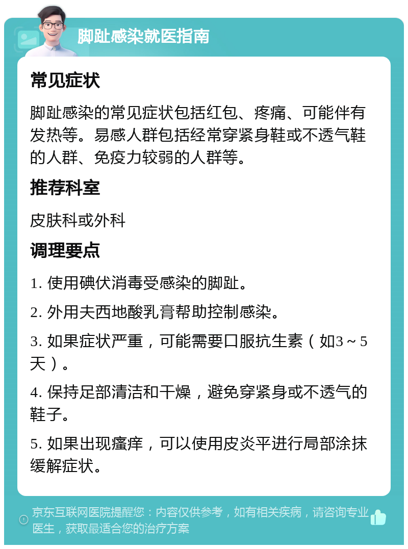 脚趾感染就医指南 常见症状 脚趾感染的常见症状包括红包、疼痛、可能伴有发热等。易感人群包括经常穿紧身鞋或不透气鞋的人群、免疫力较弱的人群等。 推荐科室 皮肤科或外科 调理要点 1. 使用碘伏消毒受感染的脚趾。 2. 外用夫西地酸乳膏帮助控制感染。 3. 如果症状严重，可能需要口服抗生素（如3～5天）。 4. 保持足部清洁和干燥，避免穿紧身或不透气的鞋子。 5. 如果出现瘙痒，可以使用皮炎平进行局部涂抹缓解症状。