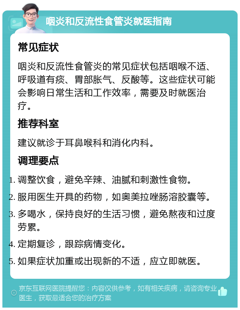 咽炎和反流性食管炎就医指南 常见症状 咽炎和反流性食管炎的常见症状包括咽喉不适、呼吸道有痰、胃部胀气、反酸等。这些症状可能会影响日常生活和工作效率，需要及时就医治疗。 推荐科室 建议就诊于耳鼻喉科和消化内科。 调理要点 调整饮食，避免辛辣、油腻和刺激性食物。 服用医生开具的药物，如奥美拉唑肠溶胶囊等。 多喝水，保持良好的生活习惯，避免熬夜和过度劳累。 定期复诊，跟踪病情变化。 如果症状加重或出现新的不适，应立即就医。