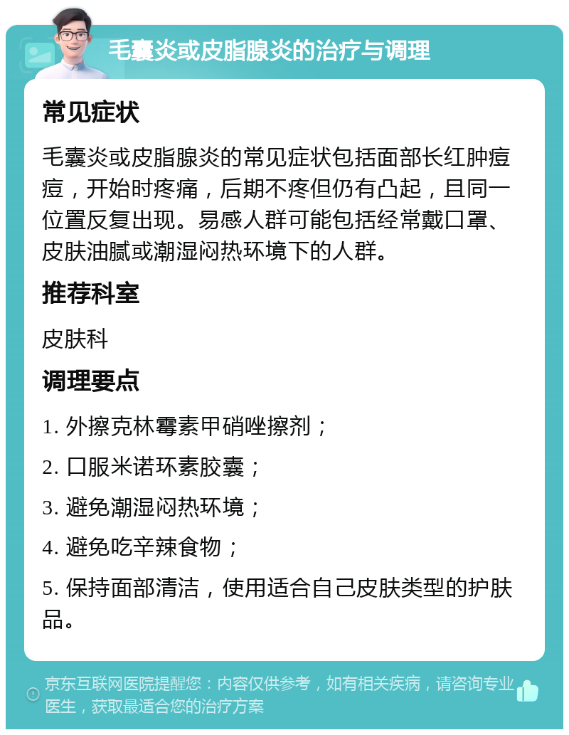 毛囊炎或皮脂腺炎的治疗与调理 常见症状 毛囊炎或皮脂腺炎的常见症状包括面部长红肿痘痘，开始时疼痛，后期不疼但仍有凸起，且同一位置反复出现。易感人群可能包括经常戴口罩、皮肤油腻或潮湿闷热环境下的人群。 推荐科室 皮肤科 调理要点 1. 外擦克林霉素甲硝唑擦剂； 2. 口服米诺环素胶囊； 3. 避免潮湿闷热环境； 4. 避免吃辛辣食物； 5. 保持面部清洁，使用适合自己皮肤类型的护肤品。