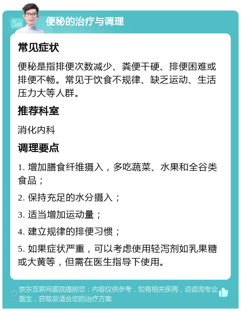 便秘的治疗与调理 常见症状 便秘是指排便次数减少、粪便干硬、排便困难或排便不畅。常见于饮食不规律、缺乏运动、生活压力大等人群。 推荐科室 消化内科 调理要点 1. 增加膳食纤维摄入，多吃蔬菜、水果和全谷类食品； 2. 保持充足的水分摄入； 3. 适当增加运动量； 4. 建立规律的排便习惯； 5. 如果症状严重，可以考虑使用轻泻剂如乳果糖或大黄等，但需在医生指导下使用。