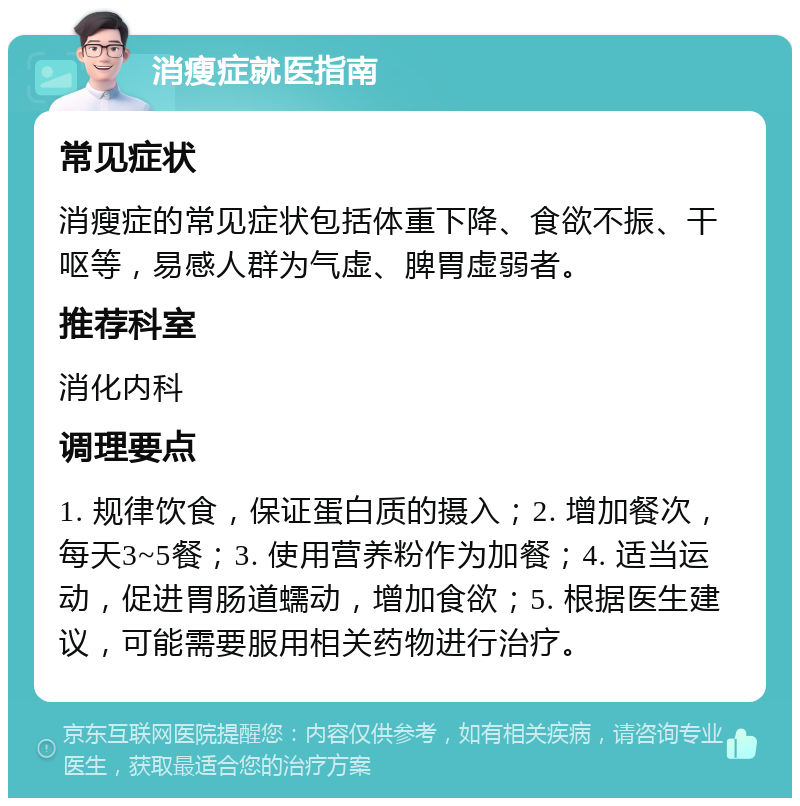 消瘦症就医指南 常见症状 消瘦症的常见症状包括体重下降、食欲不振、干呕等，易感人群为气虚、脾胃虚弱者。 推荐科室 消化内科 调理要点 1. 规律饮食，保证蛋白质的摄入；2. 增加餐次，每天3~5餐；3. 使用营养粉作为加餐；4. 适当运动，促进胃肠道蠕动，增加食欲；5. 根据医生建议，可能需要服用相关药物进行治疗。