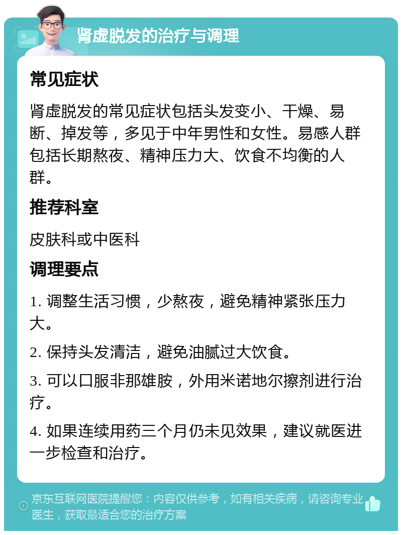 肾虚脱发的治疗与调理 常见症状 肾虚脱发的常见症状包括头发变小、干燥、易断、掉发等，多见于中年男性和女性。易感人群包括长期熬夜、精神压力大、饮食不均衡的人群。 推荐科室 皮肤科或中医科 调理要点 1. 调整生活习惯，少熬夜，避免精神紧张压力大。 2. 保持头发清洁，避免油腻过大饮食。 3. 可以口服非那雄胺，外用米诺地尔擦剂进行治疗。 4. 如果连续用药三个月仍未见效果，建议就医进一步检查和治疗。