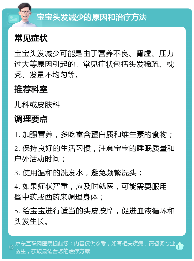 宝宝头发减少的原因和治疗方法 常见症状 宝宝头发减少可能是由于营养不良、肾虚、压力过大等原因引起的。常见症状包括头发稀疏、枕秃、发量不均匀等。 推荐科室 儿科或皮肤科 调理要点 1. 加强营养，多吃富含蛋白质和维生素的食物； 2. 保持良好的生活习惯，注意宝宝的睡眠质量和户外活动时间； 3. 使用温和的洗发水，避免频繁洗头； 4. 如果症状严重，应及时就医，可能需要服用一些中药或西药来调理身体； 5. 给宝宝进行适当的头皮按摩，促进血液循环和头发生长。