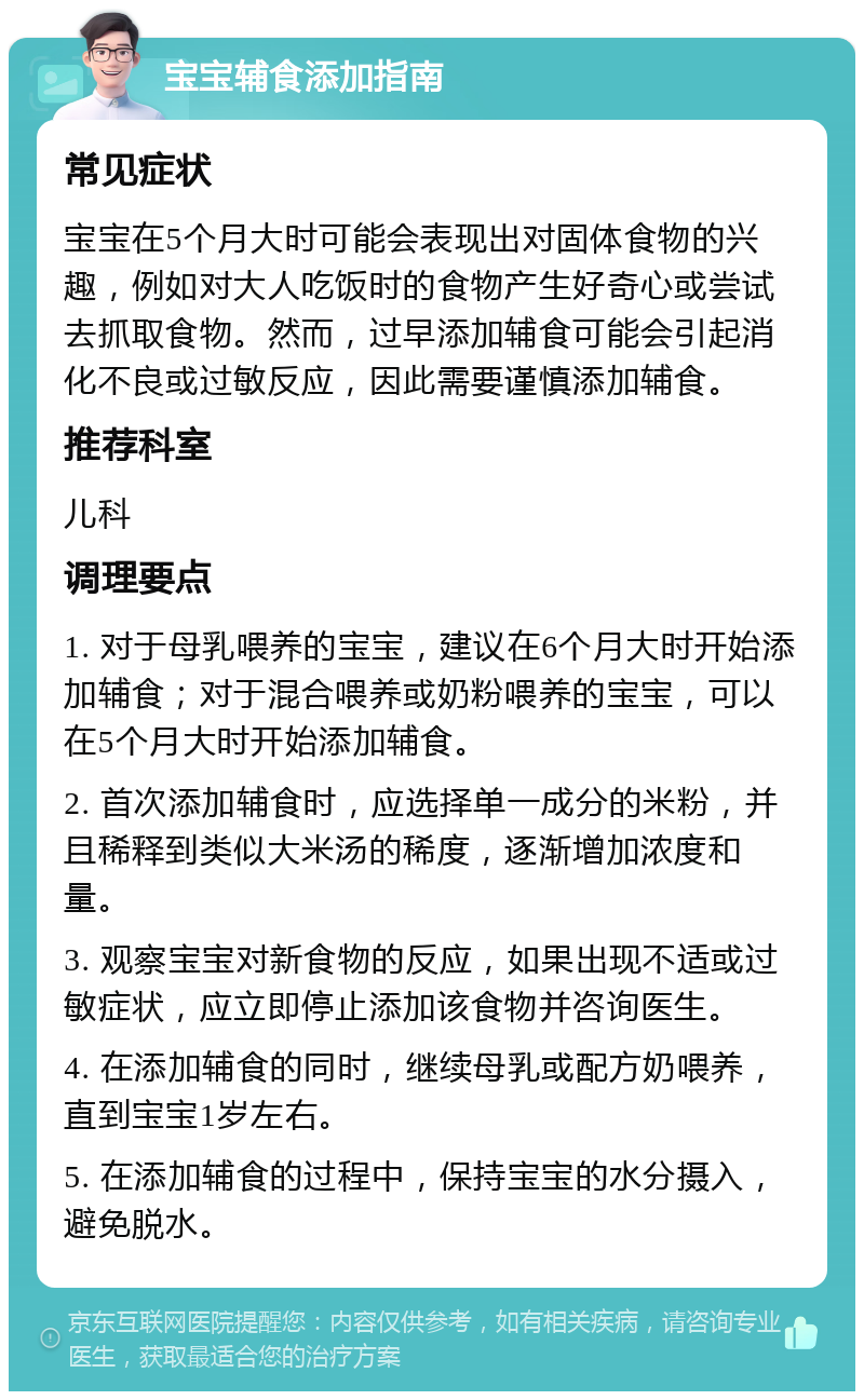 宝宝辅食添加指南 常见症状 宝宝在5个月大时可能会表现出对固体食物的兴趣，例如对大人吃饭时的食物产生好奇心或尝试去抓取食物。然而，过早添加辅食可能会引起消化不良或过敏反应，因此需要谨慎添加辅食。 推荐科室 儿科 调理要点 1. 对于母乳喂养的宝宝，建议在6个月大时开始添加辅食；对于混合喂养或奶粉喂养的宝宝，可以在5个月大时开始添加辅食。 2. 首次添加辅食时，应选择单一成分的米粉，并且稀释到类似大米汤的稀度，逐渐增加浓度和量。 3. 观察宝宝对新食物的反应，如果出现不适或过敏症状，应立即停止添加该食物并咨询医生。 4. 在添加辅食的同时，继续母乳或配方奶喂养，直到宝宝1岁左右。 5. 在添加辅食的过程中，保持宝宝的水分摄入，避免脱水。