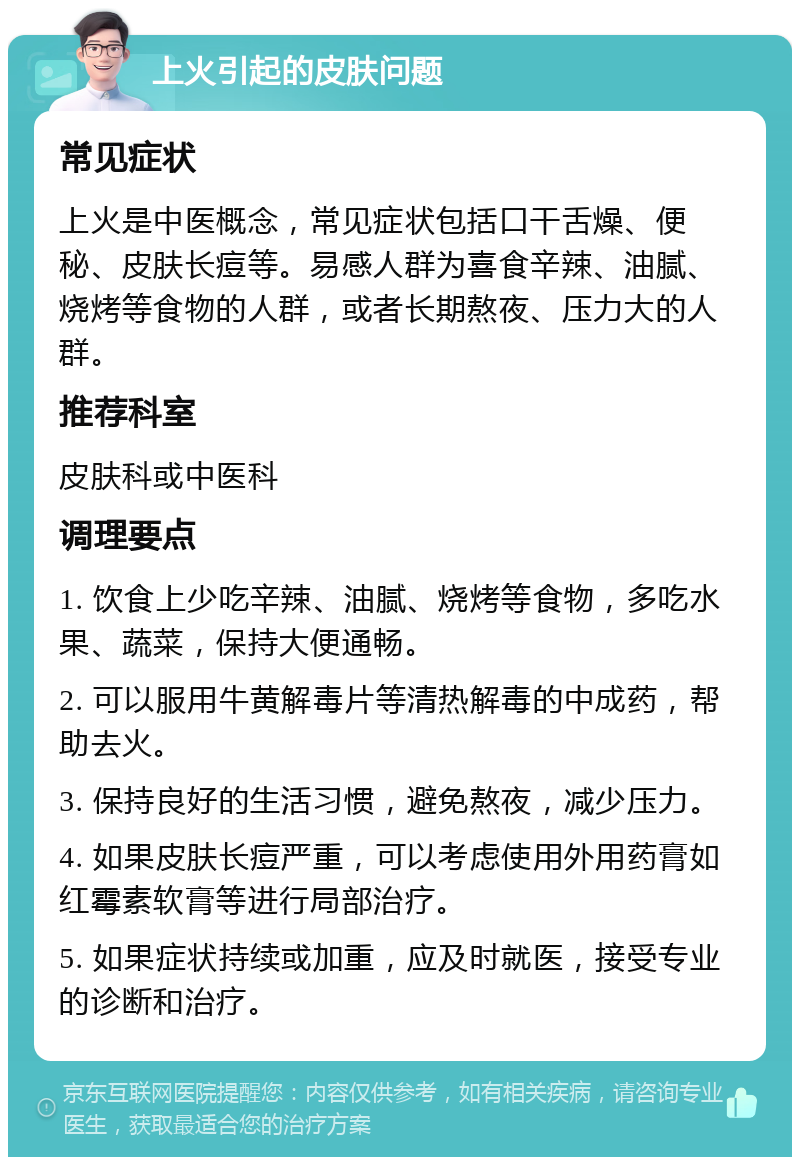 上火引起的皮肤问题 常见症状 上火是中医概念，常见症状包括口干舌燥、便秘、皮肤长痘等。易感人群为喜食辛辣、油腻、烧烤等食物的人群，或者长期熬夜、压力大的人群。 推荐科室 皮肤科或中医科 调理要点 1. 饮食上少吃辛辣、油腻、烧烤等食物，多吃水果、蔬菜，保持大便通畅。 2. 可以服用牛黄解毒片等清热解毒的中成药，帮助去火。 3. 保持良好的生活习惯，避免熬夜，减少压力。 4. 如果皮肤长痘严重，可以考虑使用外用药膏如红霉素软膏等进行局部治疗。 5. 如果症状持续或加重，应及时就医，接受专业的诊断和治疗。