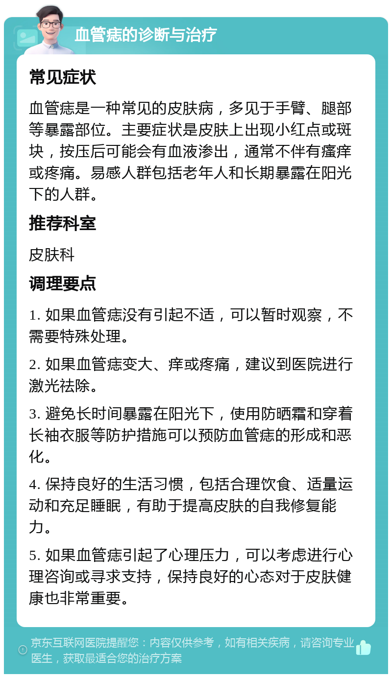 血管痣的诊断与治疗 常见症状 血管痣是一种常见的皮肤病，多见于手臂、腿部等暴露部位。主要症状是皮肤上出现小红点或斑块，按压后可能会有血液渗出，通常不伴有瘙痒或疼痛。易感人群包括老年人和长期暴露在阳光下的人群。 推荐科室 皮肤科 调理要点 1. 如果血管痣没有引起不适，可以暂时观察，不需要特殊处理。 2. 如果血管痣变大、痒或疼痛，建议到医院进行激光祛除。 3. 避免长时间暴露在阳光下，使用防晒霜和穿着长袖衣服等防护措施可以预防血管痣的形成和恶化。 4. 保持良好的生活习惯，包括合理饮食、适量运动和充足睡眠，有助于提高皮肤的自我修复能力。 5. 如果血管痣引起了心理压力，可以考虑进行心理咨询或寻求支持，保持良好的心态对于皮肤健康也非常重要。