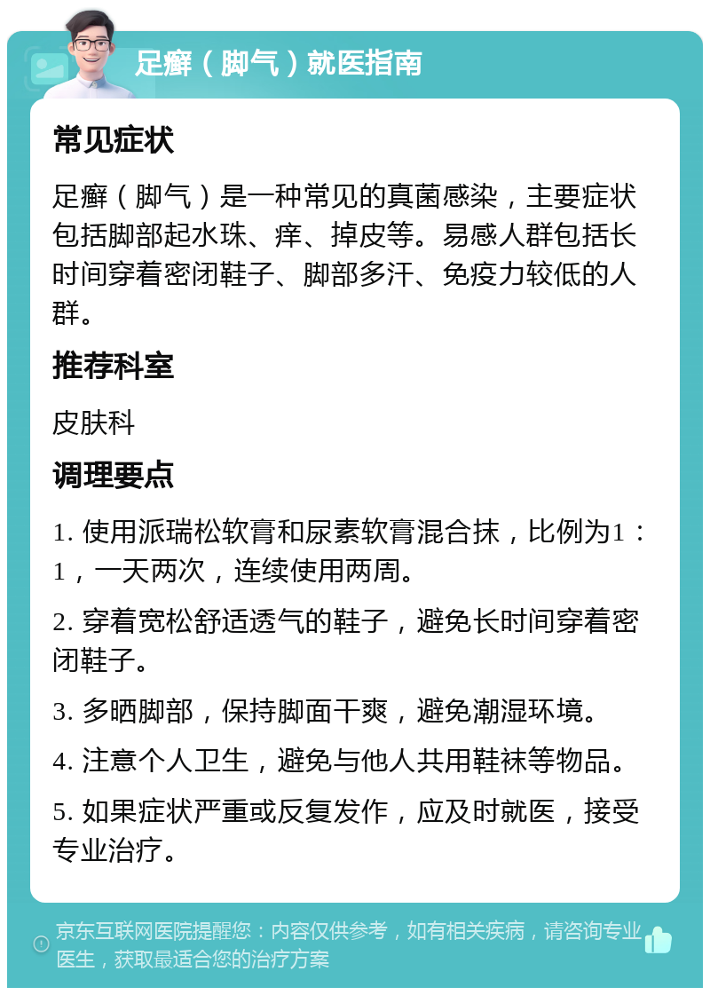 足癣（脚气）就医指南 常见症状 足癣（脚气）是一种常见的真菌感染，主要症状包括脚部起水珠、痒、掉皮等。易感人群包括长时间穿着密闭鞋子、脚部多汗、免疫力较低的人群。 推荐科室 皮肤科 调理要点 1. 使用派瑞松软膏和尿素软膏混合抹，比例为1：1，一天两次，连续使用两周。 2. 穿着宽松舒适透气的鞋子，避免长时间穿着密闭鞋子。 3. 多晒脚部，保持脚面干爽，避免潮湿环境。 4. 注意个人卫生，避免与他人共用鞋袜等物品。 5. 如果症状严重或反复发作，应及时就医，接受专业治疗。