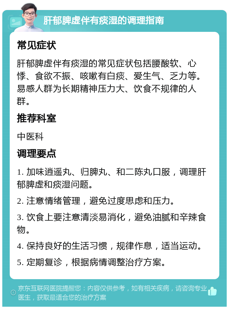 肝郁脾虚伴有痰湿的调理指南 常见症状 肝郁脾虚伴有痰湿的常见症状包括腰酸软、心悸、食欲不振、咳嗽有白痰、爱生气、乏力等。易感人群为长期精神压力大、饮食不规律的人群。 推荐科室 中医科 调理要点 1. 加味逍遥丸、归脾丸、和二陈丸口服，调理肝郁脾虚和痰湿问题。 2. 注意情绪管理，避免过度思虑和压力。 3. 饮食上要注意清淡易消化，避免油腻和辛辣食物。 4. 保持良好的生活习惯，规律作息，适当运动。 5. 定期复诊，根据病情调整治疗方案。