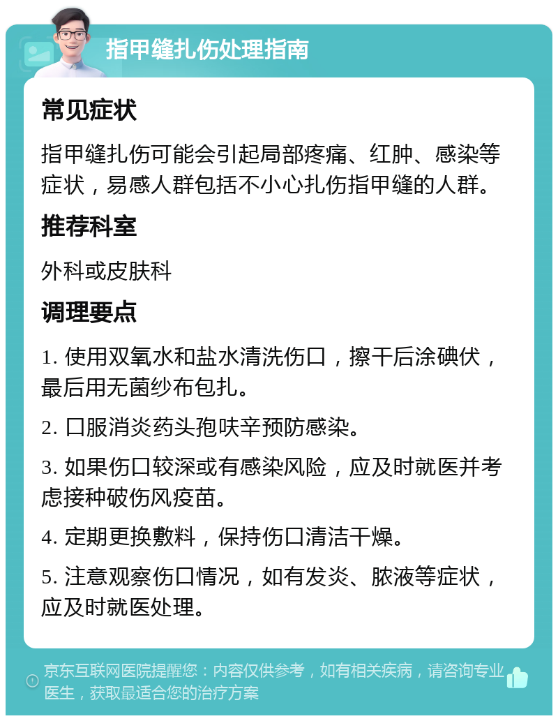 指甲缝扎伤处理指南 常见症状 指甲缝扎伤可能会引起局部疼痛、红肿、感染等症状，易感人群包括不小心扎伤指甲缝的人群。 推荐科室 外科或皮肤科 调理要点 1. 使用双氧水和盐水清洗伤口，擦干后涂碘伏，最后用无菌纱布包扎。 2. 口服消炎药头孢呋辛预防感染。 3. 如果伤口较深或有感染风险，应及时就医并考虑接种破伤风疫苗。 4. 定期更换敷料，保持伤口清洁干燥。 5. 注意观察伤口情况，如有发炎、脓液等症状，应及时就医处理。