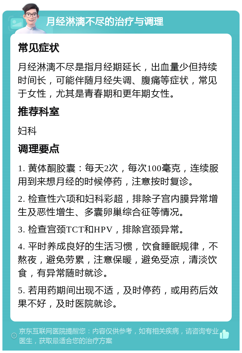 月经淋漓不尽的治疗与调理 常见症状 月经淋漓不尽是指月经期延长，出血量少但持续时间长，可能伴随月经失调、腹痛等症状，常见于女性，尤其是青春期和更年期女性。 推荐科室 妇科 调理要点 1. 黄体酮胶囊：每天2次，每次100毫克，连续服用到来想月经的时候停药，注意按时复诊。 2. 检查性六项和妇科彩超，排除子宫内膜异常增生及恶性增生、多囊卵巢综合征等情况。 3. 检查宫颈TCT和HPV，排除宫颈异常。 4. 平时养成良好的生活习惯，饮食睡眠规律，不熬夜，避免劳累，注意保暖，避免受凉，清淡饮食，有异常随时就诊。 5. 若用药期间出现不适，及时停药，或用药后效果不好，及时医院就诊。