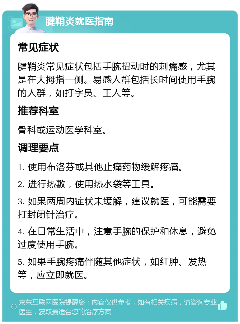 腱鞘炎就医指南 常见症状 腱鞘炎常见症状包括手腕扭动时的刺痛感，尤其是在大拇指一侧。易感人群包括长时间使用手腕的人群，如打字员、工人等。 推荐科室 骨科或运动医学科室。 调理要点 1. 使用布洛芬或其他止痛药物缓解疼痛。 2. 进行热敷，使用热水袋等工具。 3. 如果两周内症状未缓解，建议就医，可能需要打封闭针治疗。 4. 在日常生活中，注意手腕的保护和休息，避免过度使用手腕。 5. 如果手腕疼痛伴随其他症状，如红肿、发热等，应立即就医。