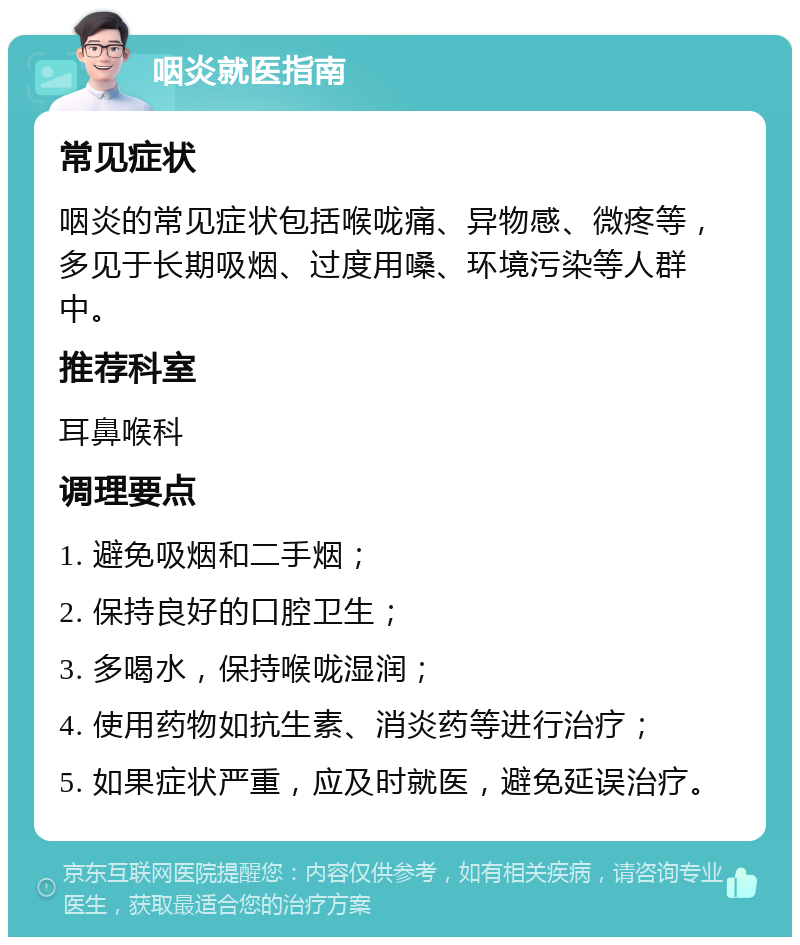 咽炎就医指南 常见症状 咽炎的常见症状包括喉咙痛、异物感、微疼等，多见于长期吸烟、过度用嗓、环境污染等人群中。 推荐科室 耳鼻喉科 调理要点 1. 避免吸烟和二手烟； 2. 保持良好的口腔卫生； 3. 多喝水，保持喉咙湿润； 4. 使用药物如抗生素、消炎药等进行治疗； 5. 如果症状严重，应及时就医，避免延误治疗。