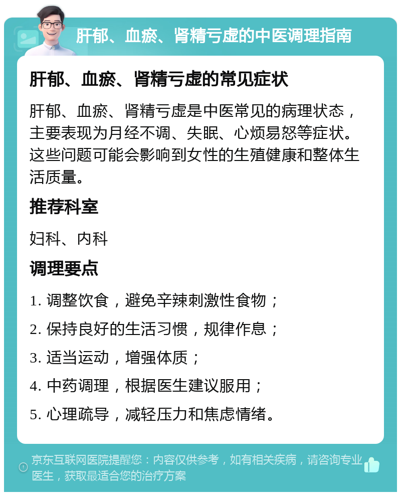 肝郁、血瘀、肾精亏虚的中医调理指南 肝郁、血瘀、肾精亏虚的常见症状 肝郁、血瘀、肾精亏虚是中医常见的病理状态，主要表现为月经不调、失眠、心烦易怒等症状。这些问题可能会影响到女性的生殖健康和整体生活质量。 推荐科室 妇科、内科 调理要点 1. 调整饮食，避免辛辣刺激性食物； 2. 保持良好的生活习惯，规律作息； 3. 适当运动，增强体质； 4. 中药调理，根据医生建议服用； 5. 心理疏导，减轻压力和焦虑情绪。