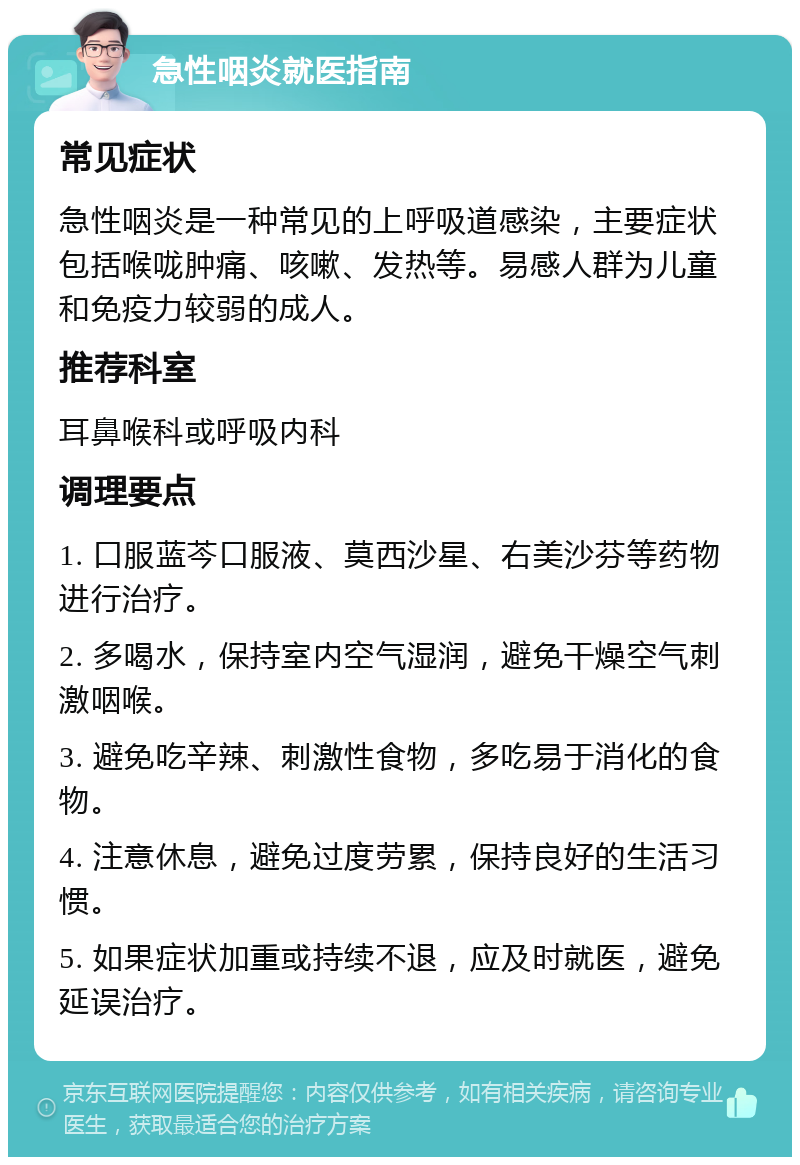 急性咽炎就医指南 常见症状 急性咽炎是一种常见的上呼吸道感染，主要症状包括喉咙肿痛、咳嗽、发热等。易感人群为儿童和免疫力较弱的成人。 推荐科室 耳鼻喉科或呼吸内科 调理要点 1. 口服蓝芩口服液、莫西沙星、右美沙芬等药物进行治疗。 2. 多喝水，保持室内空气湿润，避免干燥空气刺激咽喉。 3. 避免吃辛辣、刺激性食物，多吃易于消化的食物。 4. 注意休息，避免过度劳累，保持良好的生活习惯。 5. 如果症状加重或持续不退，应及时就医，避免延误治疗。