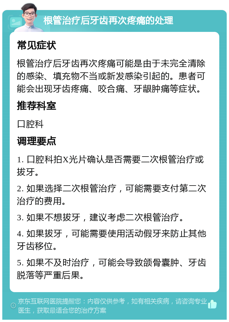 根管治疗后牙齿再次疼痛的处理 常见症状 根管治疗后牙齿再次疼痛可能是由于未完全清除的感染、填充物不当或新发感染引起的。患者可能会出现牙齿疼痛、咬合痛、牙龈肿痛等症状。 推荐科室 口腔科 调理要点 1. 口腔科拍X光片确认是否需要二次根管治疗或拔牙。 2. 如果选择二次根管治疗，可能需要支付第二次治疗的费用。 3. 如果不想拔牙，建议考虑二次根管治疗。 4. 如果拔牙，可能需要使用活动假牙来防止其他牙齿移位。 5. 如果不及时治疗，可能会导致颌骨囊肿、牙齿脱落等严重后果。