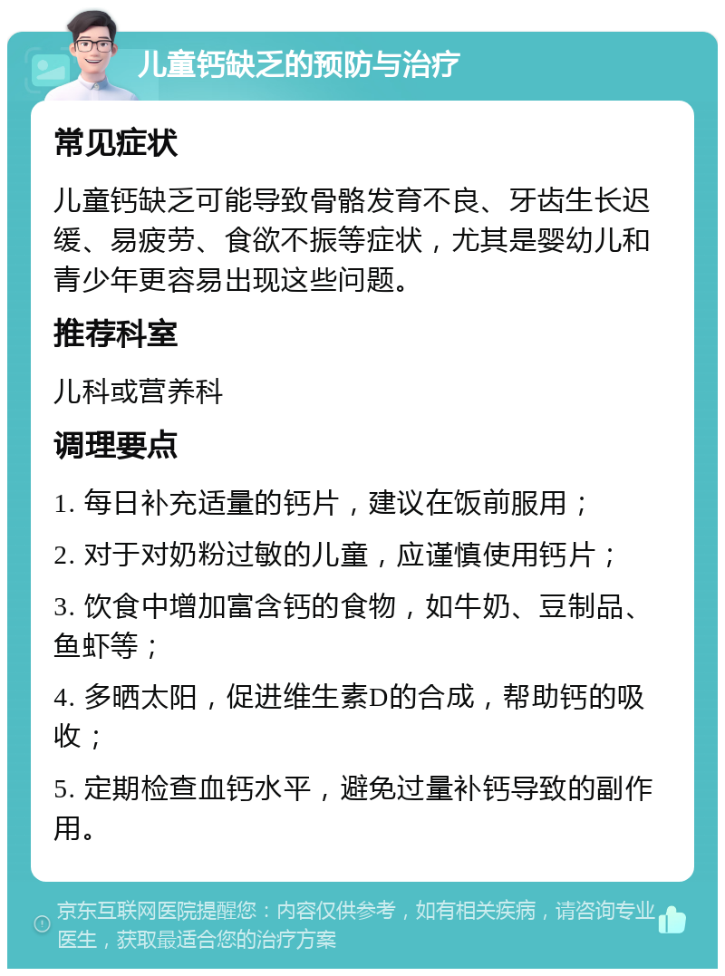 儿童钙缺乏的预防与治疗 常见症状 儿童钙缺乏可能导致骨骼发育不良、牙齿生长迟缓、易疲劳、食欲不振等症状，尤其是婴幼儿和青少年更容易出现这些问题。 推荐科室 儿科或营养科 调理要点 1. 每日补充适量的钙片，建议在饭前服用； 2. 对于对奶粉过敏的儿童，应谨慎使用钙片； 3. 饮食中增加富含钙的食物，如牛奶、豆制品、鱼虾等； 4. 多晒太阳，促进维生素D的合成，帮助钙的吸收； 5. 定期检查血钙水平，避免过量补钙导致的副作用。