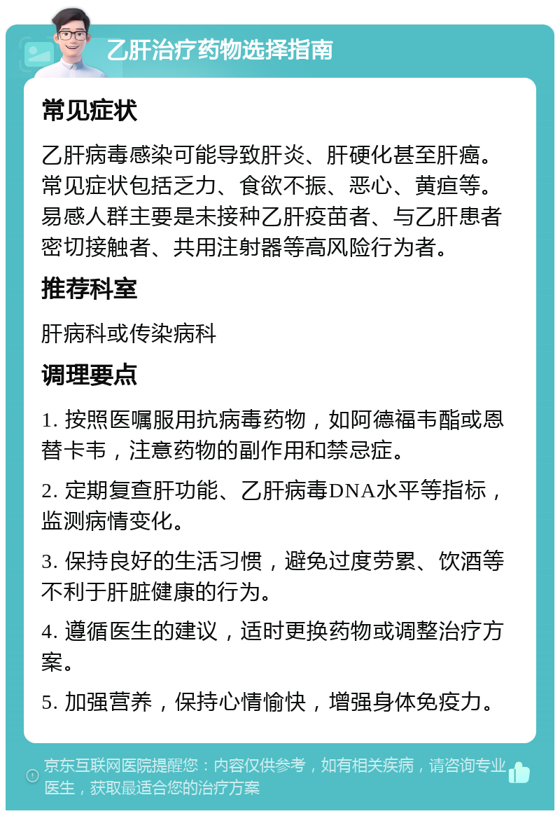 乙肝治疗药物选择指南 常见症状 乙肝病毒感染可能导致肝炎、肝硬化甚至肝癌。常见症状包括乏力、食欲不振、恶心、黄疸等。易感人群主要是未接种乙肝疫苗者、与乙肝患者密切接触者、共用注射器等高风险行为者。 推荐科室 肝病科或传染病科 调理要点 1. 按照医嘱服用抗病毒药物，如阿德福韦酯或恩替卡韦，注意药物的副作用和禁忌症。 2. 定期复查肝功能、乙肝病毒DNA水平等指标，监测病情变化。 3. 保持良好的生活习惯，避免过度劳累、饮酒等不利于肝脏健康的行为。 4. 遵循医生的建议，适时更换药物或调整治疗方案。 5. 加强营养，保持心情愉快，增强身体免疫力。