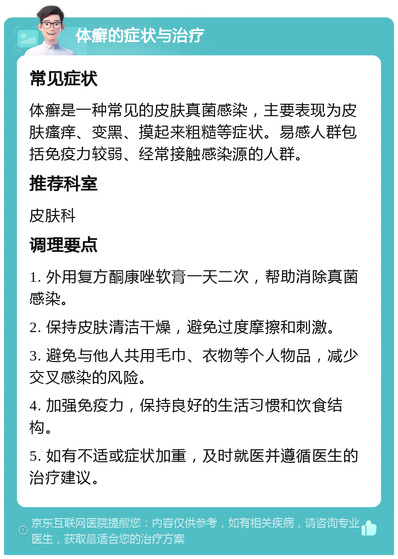 体癣的症状与治疗 常见症状 体癣是一种常见的皮肤真菌感染，主要表现为皮肤瘙痒、变黑、摸起来粗糙等症状。易感人群包括免疫力较弱、经常接触感染源的人群。 推荐科室 皮肤科 调理要点 1. 外用复方酮康唑软膏一天二次，帮助消除真菌感染。 2. 保持皮肤清洁干燥，避免过度摩擦和刺激。 3. 避免与他人共用毛巾、衣物等个人物品，减少交叉感染的风险。 4. 加强免疫力，保持良好的生活习惯和饮食结构。 5. 如有不适或症状加重，及时就医并遵循医生的治疗建议。