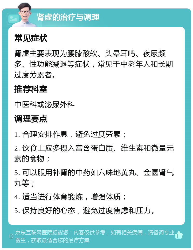 肾虚的治疗与调理 常见症状 肾虚主要表现为腰膝酸软、头晕耳鸣、夜尿频多、性功能减退等症状，常见于中老年人和长期过度劳累者。 推荐科室 中医科或泌尿外科 调理要点 1. 合理安排作息，避免过度劳累； 2. 饮食上应多摄入富含蛋白质、维生素和微量元素的食物； 3. 可以服用补肾的中药如六味地黄丸、金匮肾气丸等； 4. 适当进行体育锻炼，增强体质； 5. 保持良好的心态，避免过度焦虑和压力。