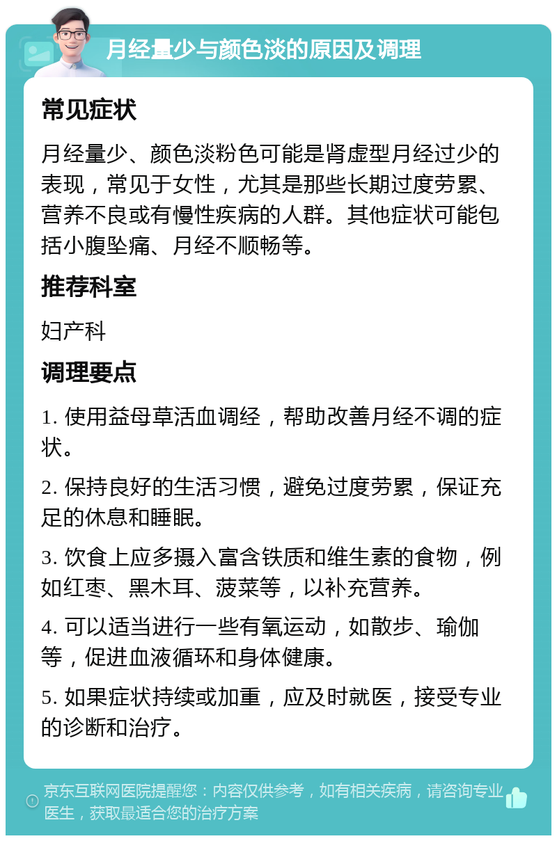 月经量少与颜色淡的原因及调理 常见症状 月经量少、颜色淡粉色可能是肾虚型月经过少的表现，常见于女性，尤其是那些长期过度劳累、营养不良或有慢性疾病的人群。其他症状可能包括小腹坠痛、月经不顺畅等。 推荐科室 妇产科 调理要点 1. 使用益母草活血调经，帮助改善月经不调的症状。 2. 保持良好的生活习惯，避免过度劳累，保证充足的休息和睡眠。 3. 饮食上应多摄入富含铁质和维生素的食物，例如红枣、黑木耳、菠菜等，以补充营养。 4. 可以适当进行一些有氧运动，如散步、瑜伽等，促进血液循环和身体健康。 5. 如果症状持续或加重，应及时就医，接受专业的诊断和治疗。