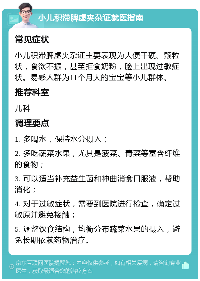 小儿积滞脾虚夹杂证就医指南 常见症状 小儿积滞脾虚夹杂证主要表现为大便干硬、颗粒状，食欲不振，甚至拒食奶粉，脸上出现过敏症状。易感人群为11个月大的宝宝等小儿群体。 推荐科室 儿科 调理要点 1. 多喝水，保持水分摄入； 2. 多吃蔬菜水果，尤其是菠菜、青菜等富含纤维的食物； 3. 可以适当补充益生菌和神曲消食口服液，帮助消化； 4. 对于过敏症状，需要到医院进行检查，确定过敏原并避免接触； 5. 调整饮食结构，均衡分布蔬菜水果的摄入，避免长期依赖药物治疗。