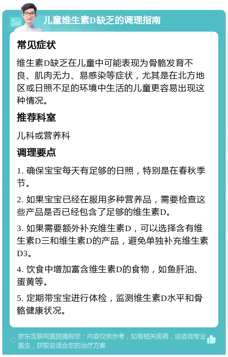 儿童维生素D缺乏的调理指南 常见症状 维生素D缺乏在儿童中可能表现为骨骼发育不良、肌肉无力、易感染等症状，尤其是在北方地区或日照不足的环境中生活的儿童更容易出现这种情况。 推荐科室 儿科或营养科 调理要点 1. 确保宝宝每天有足够的日照，特别是在春秋季节。 2. 如果宝宝已经在服用多种营养品，需要检查这些产品是否已经包含了足够的维生素D。 3. 如果需要额外补充维生素D，可以选择含有维生素D三和维生素D的产品，避免单独补充维生素D3。 4. 饮食中增加富含维生素D的食物，如鱼肝油、蛋黄等。 5. 定期带宝宝进行体检，监测维生素D水平和骨骼健康状况。