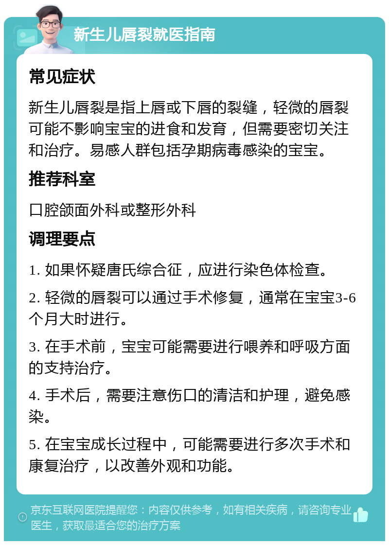 新生儿唇裂就医指南 常见症状 新生儿唇裂是指上唇或下唇的裂缝，轻微的唇裂可能不影响宝宝的进食和发育，但需要密切关注和治疗。易感人群包括孕期病毒感染的宝宝。 推荐科室 口腔颌面外科或整形外科 调理要点 1. 如果怀疑唐氏综合征，应进行染色体检查。 2. 轻微的唇裂可以通过手术修复，通常在宝宝3-6个月大时进行。 3. 在手术前，宝宝可能需要进行喂养和呼吸方面的支持治疗。 4. 手术后，需要注意伤口的清洁和护理，避免感染。 5. 在宝宝成长过程中，可能需要进行多次手术和康复治疗，以改善外观和功能。