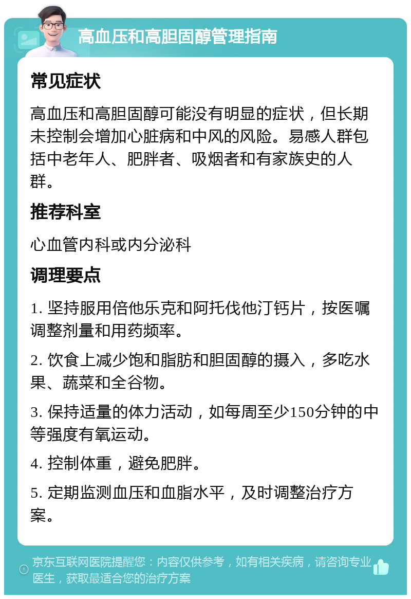 高血压和高胆固醇管理指南 常见症状 高血压和高胆固醇可能没有明显的症状，但长期未控制会增加心脏病和中风的风险。易感人群包括中老年人、肥胖者、吸烟者和有家族史的人群。 推荐科室 心血管内科或内分泌科 调理要点 1. 坚持服用倍他乐克和阿托伐他汀钙片，按医嘱调整剂量和用药频率。 2. 饮食上减少饱和脂肪和胆固醇的摄入，多吃水果、蔬菜和全谷物。 3. 保持适量的体力活动，如每周至少150分钟的中等强度有氧运动。 4. 控制体重，避免肥胖。 5. 定期监测血压和血脂水平，及时调整治疗方案。