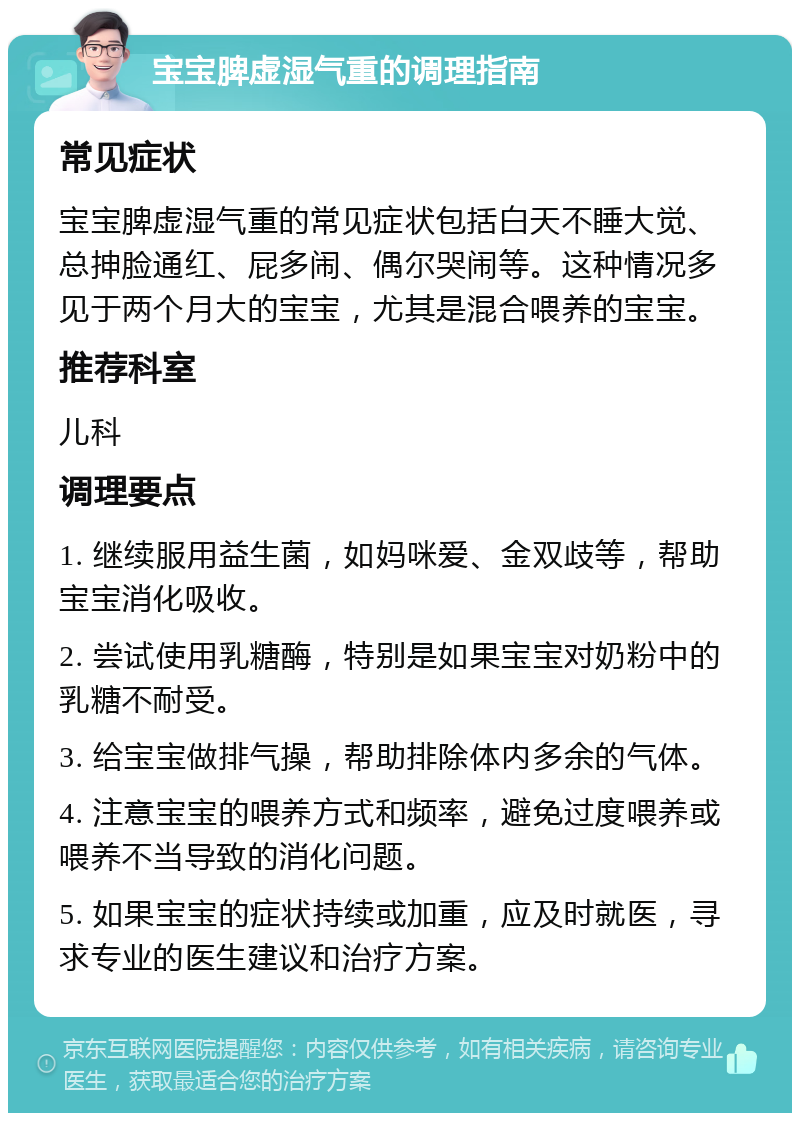 宝宝脾虚湿气重的调理指南 常见症状 宝宝脾虚湿气重的常见症状包括白天不睡大觉、总抻脸通红、屁多闹、偶尔哭闹等。这种情况多见于两个月大的宝宝，尤其是混合喂养的宝宝。 推荐科室 儿科 调理要点 1. 继续服用益生菌，如妈咪爱、金双歧等，帮助宝宝消化吸收。 2. 尝试使用乳糖酶，特别是如果宝宝对奶粉中的乳糖不耐受。 3. 给宝宝做排气操，帮助排除体内多余的气体。 4. 注意宝宝的喂养方式和频率，避免过度喂养或喂养不当导致的消化问题。 5. 如果宝宝的症状持续或加重，应及时就医，寻求专业的医生建议和治疗方案。