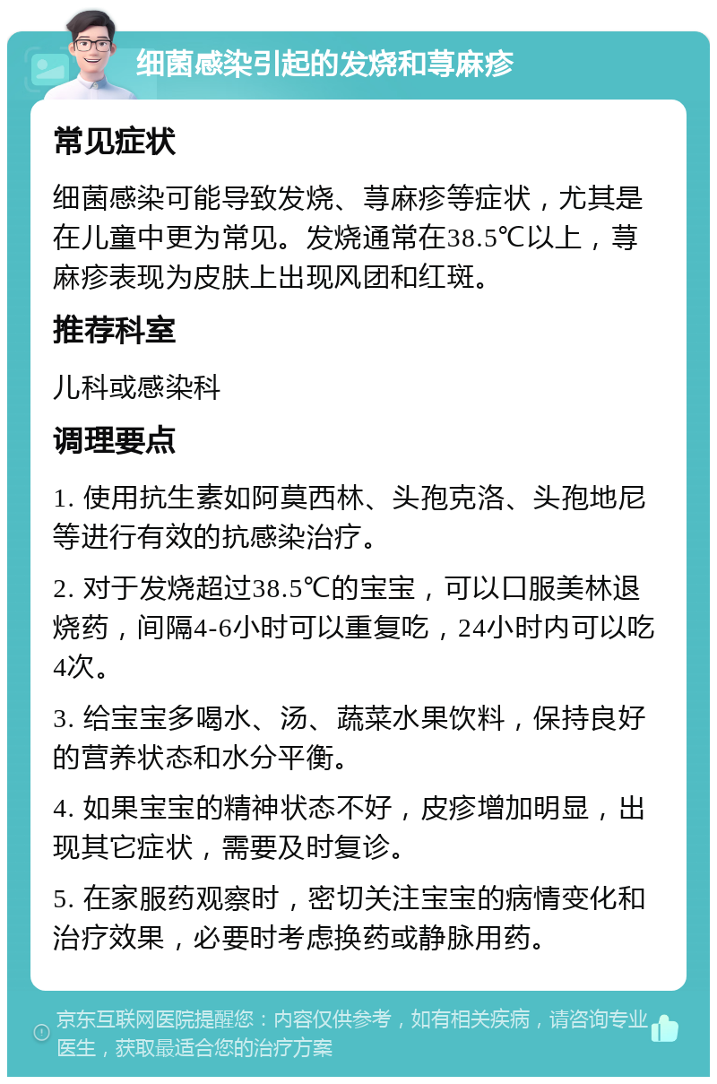 细菌感染引起的发烧和荨麻疹 常见症状 细菌感染可能导致发烧、荨麻疹等症状，尤其是在儿童中更为常见。发烧通常在38.5℃以上，荨麻疹表现为皮肤上出现风团和红斑。 推荐科室 儿科或感染科 调理要点 1. 使用抗生素如阿莫西林、头孢克洛、头孢地尼等进行有效的抗感染治疗。 2. 对于发烧超过38.5℃的宝宝，可以口服美林退烧药，间隔4-6小时可以重复吃，24小时内可以吃4次。 3. 给宝宝多喝水、汤、蔬菜水果饮料，保持良好的营养状态和水分平衡。 4. 如果宝宝的精神状态不好，皮疹增加明显，出现其它症状，需要及时复诊。 5. 在家服药观察时，密切关注宝宝的病情变化和治疗效果，必要时考虑换药或静脉用药。