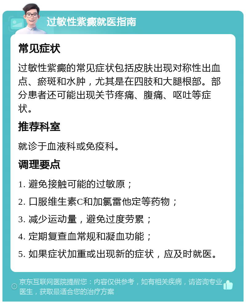 过敏性紫癜就医指南 常见症状 过敏性紫癜的常见症状包括皮肤出现对称性出血点、瘀斑和水肿，尤其是在四肢和大腿根部。部分患者还可能出现关节疼痛、腹痛、呕吐等症状。 推荐科室 就诊于血液科或免疫科。 调理要点 1. 避免接触可能的过敏原； 2. 口服维生素C和加氯雷他定等药物； 3. 减少运动量，避免过度劳累； 4. 定期复查血常规和凝血功能； 5. 如果症状加重或出现新的症状，应及时就医。