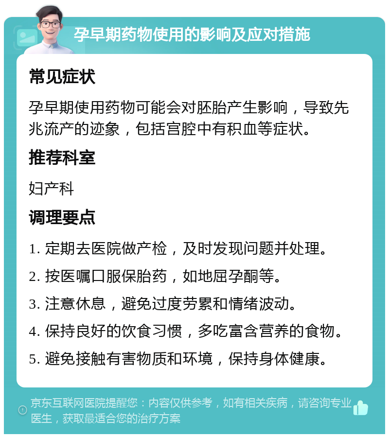 孕早期药物使用的影响及应对措施 常见症状 孕早期使用药物可能会对胚胎产生影响，导致先兆流产的迹象，包括宫腔中有积血等症状。 推荐科室 妇产科 调理要点 1. 定期去医院做产检，及时发现问题并处理。 2. 按医嘱口服保胎药，如地屈孕酮等。 3. 注意休息，避免过度劳累和情绪波动。 4. 保持良好的饮食习惯，多吃富含营养的食物。 5. 避免接触有害物质和环境，保持身体健康。