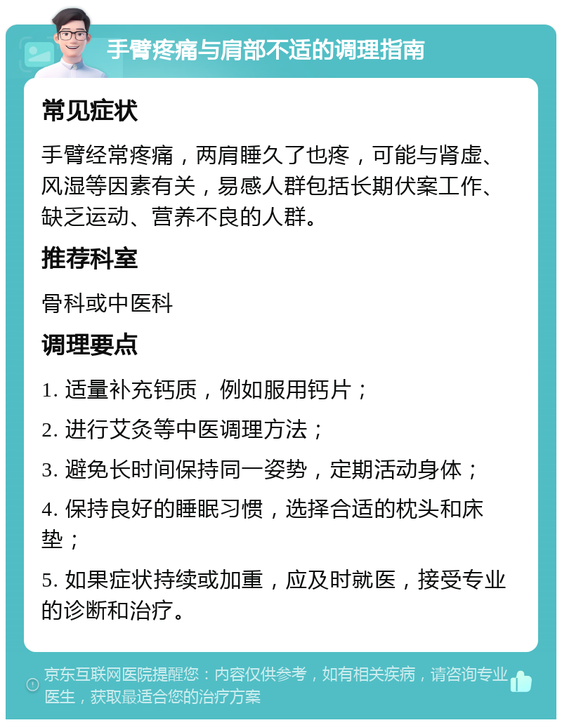 手臂疼痛与肩部不适的调理指南 常见症状 手臂经常疼痛，两肩睡久了也疼，可能与肾虚、风湿等因素有关，易感人群包括长期伏案工作、缺乏运动、营养不良的人群。 推荐科室 骨科或中医科 调理要点 1. 适量补充钙质，例如服用钙片； 2. 进行艾灸等中医调理方法； 3. 避免长时间保持同一姿势，定期活动身体； 4. 保持良好的睡眠习惯，选择合适的枕头和床垫； 5. 如果症状持续或加重，应及时就医，接受专业的诊断和治疗。