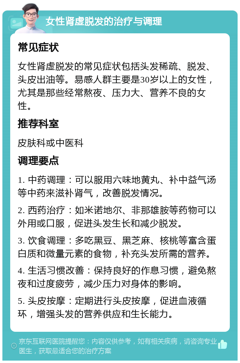 女性肾虚脱发的治疗与调理 常见症状 女性肾虚脱发的常见症状包括头发稀疏、脱发、头皮出油等。易感人群主要是30岁以上的女性，尤其是那些经常熬夜、压力大、营养不良的女性。 推荐科室 皮肤科或中医科 调理要点 1. 中药调理：可以服用六味地黄丸、补中益气汤等中药来滋补肾气，改善脱发情况。 2. 西药治疗：如米诺地尔、非那雄胺等药物可以外用或口服，促进头发生长和减少脱发。 3. 饮食调理：多吃黑豆、黑芝麻、核桃等富含蛋白质和微量元素的食物，补充头发所需的营养。 4. 生活习惯改善：保持良好的作息习惯，避免熬夜和过度疲劳，减少压力对身体的影响。 5. 头皮按摩：定期进行头皮按摩，促进血液循环，增强头发的营养供应和生长能力。