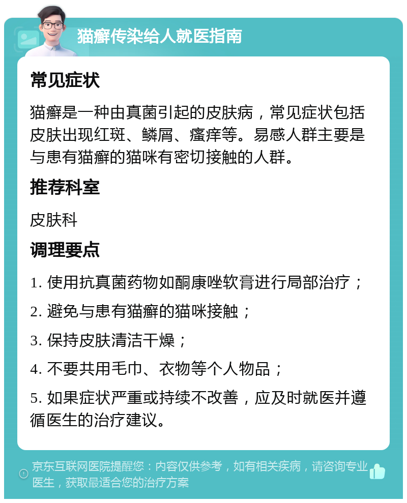 猫癣传染给人就医指南 常见症状 猫癣是一种由真菌引起的皮肤病，常见症状包括皮肤出现红斑、鳞屑、瘙痒等。易感人群主要是与患有猫癣的猫咪有密切接触的人群。 推荐科室 皮肤科 调理要点 1. 使用抗真菌药物如酮康唑软膏进行局部治疗； 2. 避免与患有猫癣的猫咪接触； 3. 保持皮肤清洁干燥； 4. 不要共用毛巾、衣物等个人物品； 5. 如果症状严重或持续不改善，应及时就医并遵循医生的治疗建议。