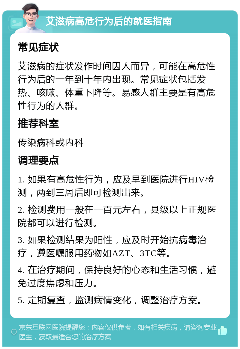 艾滋病高危行为后的就医指南 常见症状 艾滋病的症状发作时间因人而异，可能在高危性行为后的一年到十年内出现。常见症状包括发热、咳嗽、体重下降等。易感人群主要是有高危性行为的人群。 推荐科室 传染病科或内科 调理要点 1. 如果有高危性行为，应及早到医院进行HIV检测，两到三周后即可检测出来。 2. 检测费用一般在一百元左右，县级以上正规医院都可以进行检测。 3. 如果检测结果为阳性，应及时开始抗病毒治疗，遵医嘱服用药物如AZT、3TC等。 4. 在治疗期间，保持良好的心态和生活习惯，避免过度焦虑和压力。 5. 定期复查，监测病情变化，调整治疗方案。