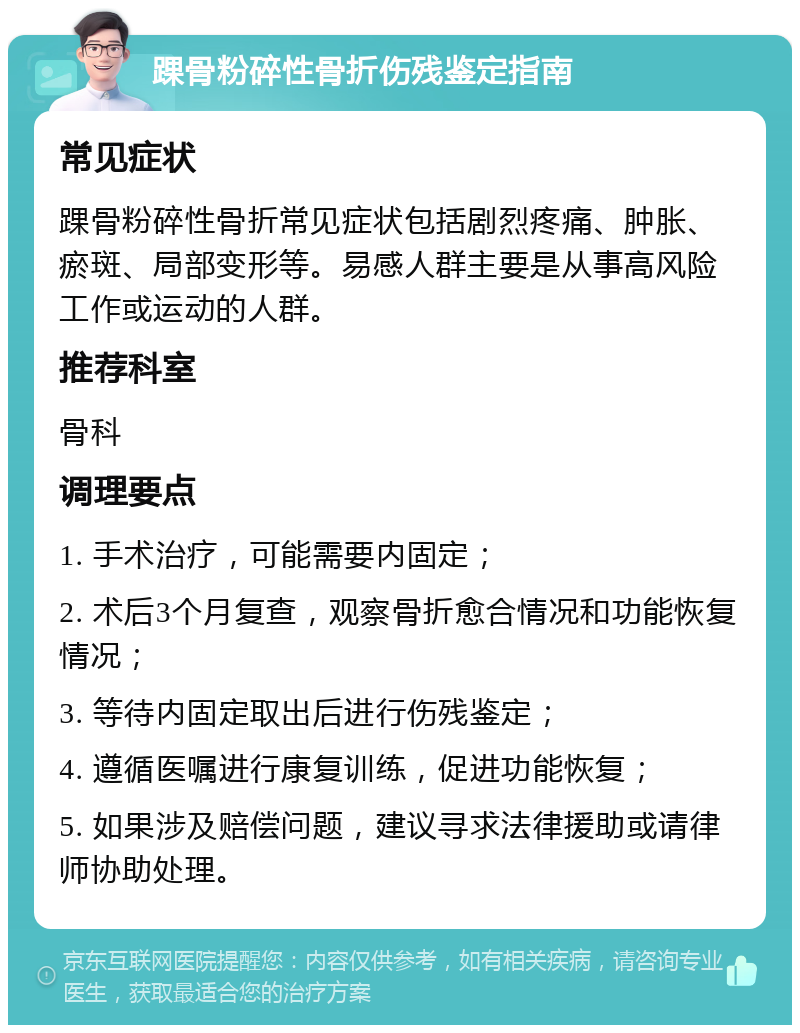 踝骨粉碎性骨折伤残鉴定指南 常见症状 踝骨粉碎性骨折常见症状包括剧烈疼痛、肿胀、瘀斑、局部变形等。易感人群主要是从事高风险工作或运动的人群。 推荐科室 骨科 调理要点 1. 手术治疗，可能需要内固定； 2. 术后3个月复查，观察骨折愈合情况和功能恢复情况； 3. 等待内固定取出后进行伤残鉴定； 4. 遵循医嘱进行康复训练，促进功能恢复； 5. 如果涉及赔偿问题，建议寻求法律援助或请律师协助处理。