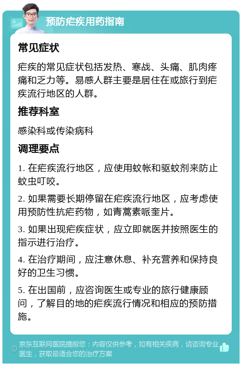 预防疟疾用药指南 常见症状 疟疾的常见症状包括发热、寒战、头痛、肌肉疼痛和乏力等。易感人群主要是居住在或旅行到疟疾流行地区的人群。 推荐科室 感染科或传染病科 调理要点 1. 在疟疾流行地区，应使用蚊帐和驱蚊剂来防止蚊虫叮咬。 2. 如果需要长期停留在疟疾流行地区，应考虑使用预防性抗疟药物，如青蒿素哌奎片。 3. 如果出现疟疾症状，应立即就医并按照医生的指示进行治疗。 4. 在治疗期间，应注意休息、补充营养和保持良好的卫生习惯。 5. 在出国前，应咨询医生或专业的旅行健康顾问，了解目的地的疟疾流行情况和相应的预防措施。